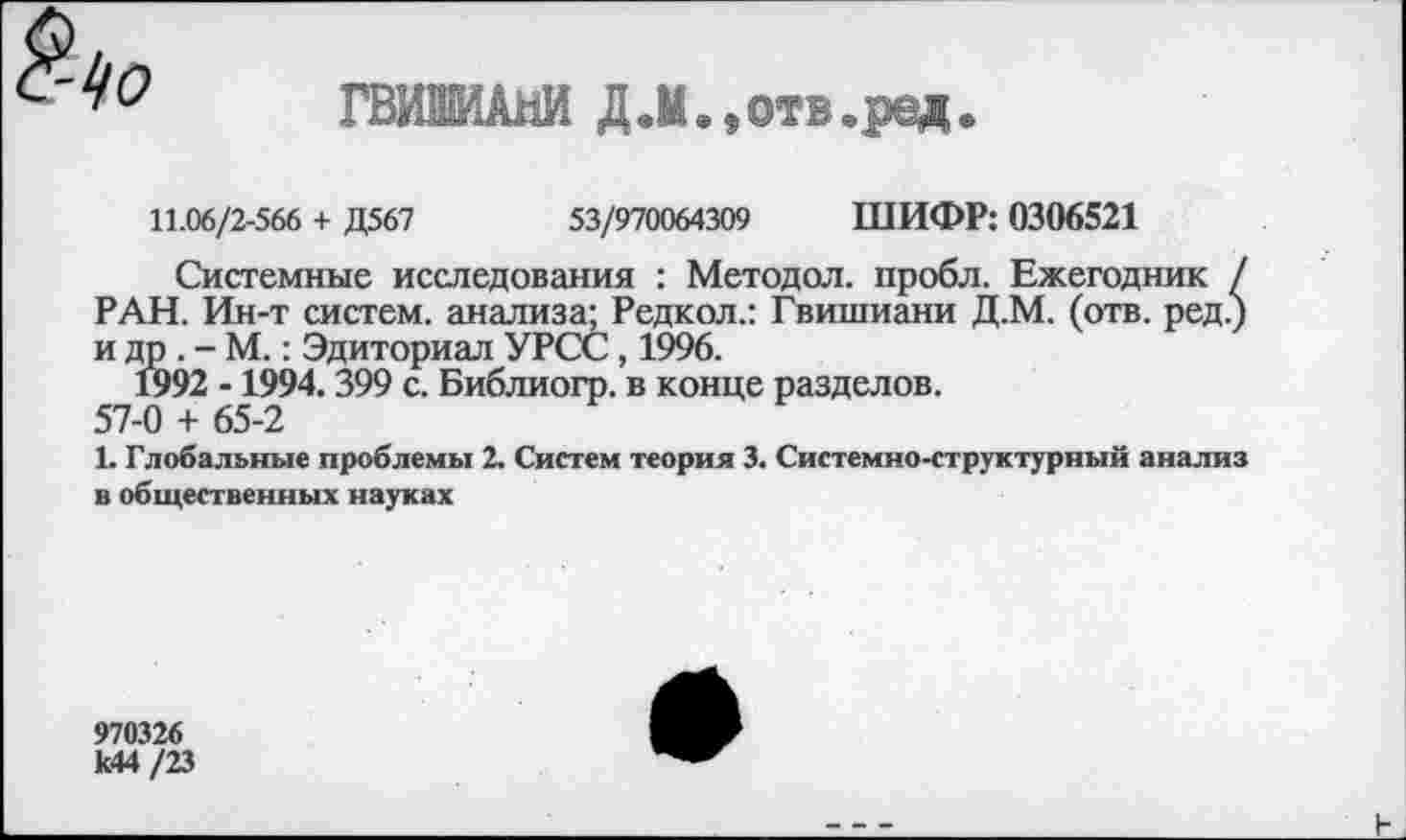 ﻿о
ГВИШИАНИ Д.М.,отв.ред.
11.06/2-566 + Д567	53/970064309 ШИФР: 0306521
Системные исследования : Методол. пробл. Ежегодник / РАН. Ин-т систем, анализа; Редкол.: Гвишиани Д.М. (отв. ред.) и др . - М.: Эдиториал УРСС, 1996.
1992 -1994.399 с. Библиогр. в конце разделов.
57-0 + 65-2
1. Глобальные проблемы 2. Систем теория 3. Системно-структурный анализ в общественных науках
970326 к44 /23